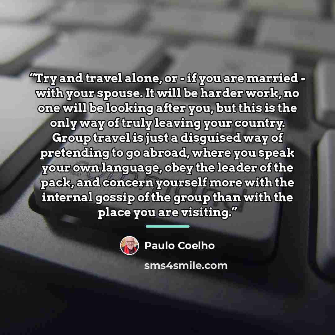 “Try and travel alone, or - if you are married - with your spouse. It will be harder work, no one will be looking after you, but this is the only way of truly leaving your country. Group travel is just a disguised way of pretending to go abroad, where you speak your own language, obey the leader of…” quote by Paulo Coelho