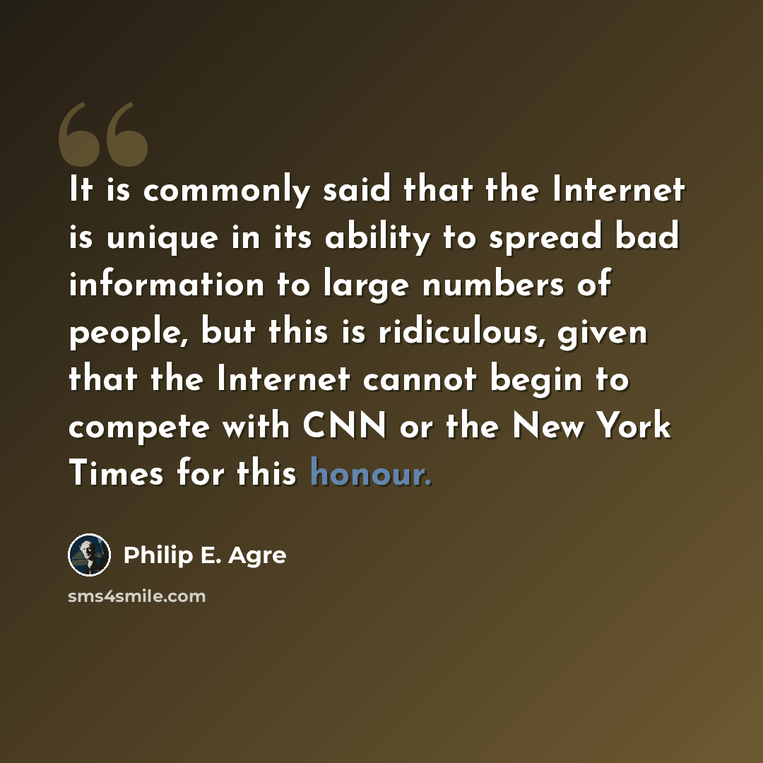“It is commonly said that the Internet is unique in its ability to spread bad information to large numbers of people, but this is ridiculous, given that the Internet cannot begin to compete with CNN or the New York Times for this honour.” quote by Philip E. Agre