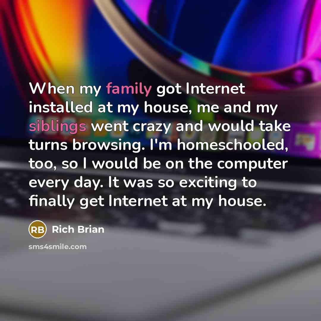“When my family got Internet installed at my house, me and my siblings went crazy and would take turns browsing. I'm homeschooled, too, so I would be on the computer every day. It was so exciting to finally get Internet at my house.” quote by Rich Brian