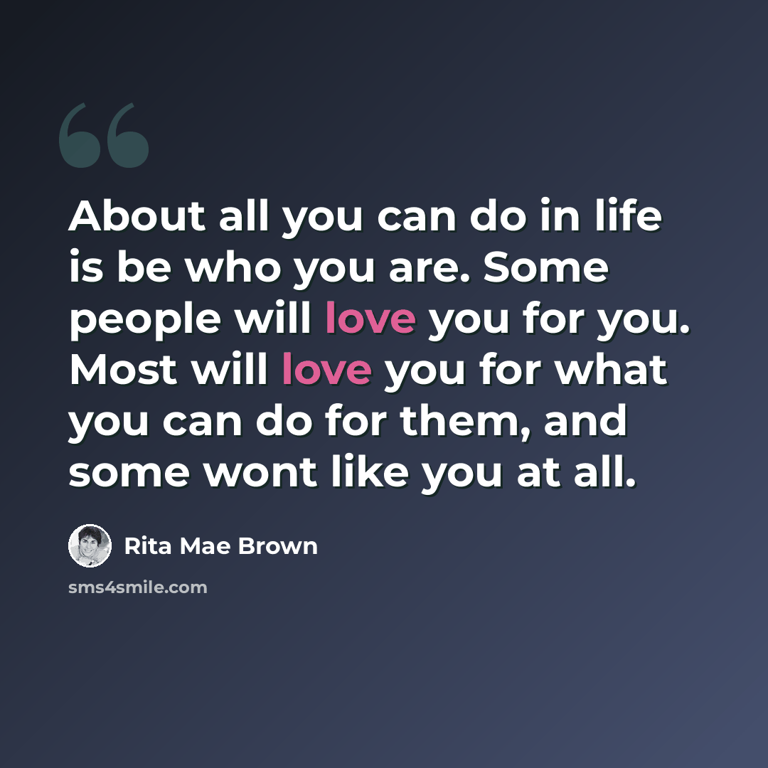 “About all you can do in life is be who you are. Some people will love you for you. Most will love you for what you can do for them, and some wont like you at all.” quote by Rita Mae Brown