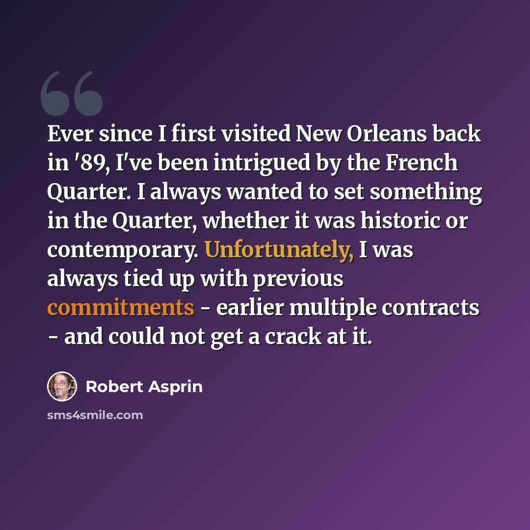 “Ever since I first visited New Orleans back in '89, I've been intrigued by the French Quarter. I always wanted to set something in the Quarter, whether it was historic or contemporary. Unfortunately, I was always tied up with previous commitments - earlier multiple contracts - and could not get a…” quote by Robert Asprin