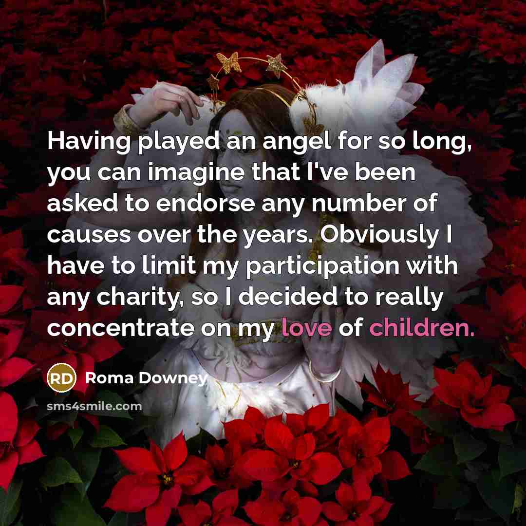 “Having played an angel for so long, you can imagine that I've been asked to endorse any number of causes over the years. Obviously I have to limit my participation with any charity, so I decided to really concentrate on my love of children.” quote by Roma Downey