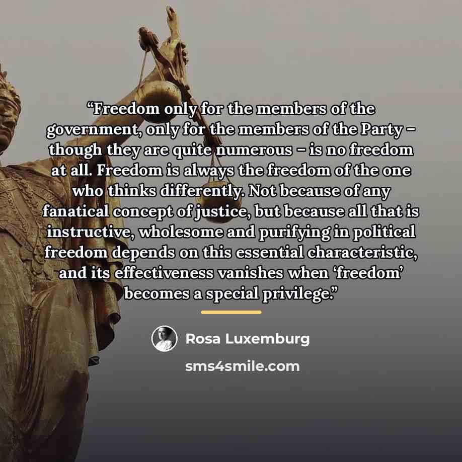 “Freedom only for the members of the government, only for the members of the Party – though they are quite numerous – is no freedom at all. Freedom is always the freedom of the one who thinks differently. Not because of any fanatical concept of justice, but because all that is instructive…” quote by Rosa Luxemburg