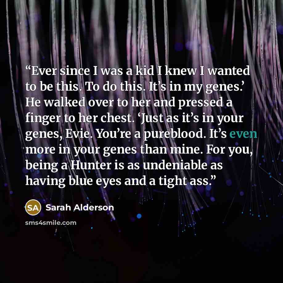 “Ever since I was a kid I knew I wanted to be this. To do this. It’s in my genes.’ He walked over to her and pressed a finger to her chest. ‘Just as it’s in your genes, Evie. You’re a pureblood. It’s even more in your genes than mine. For you, being a Hunter is as undeniable as having blue eyes and…” quote by Sarah Alderson