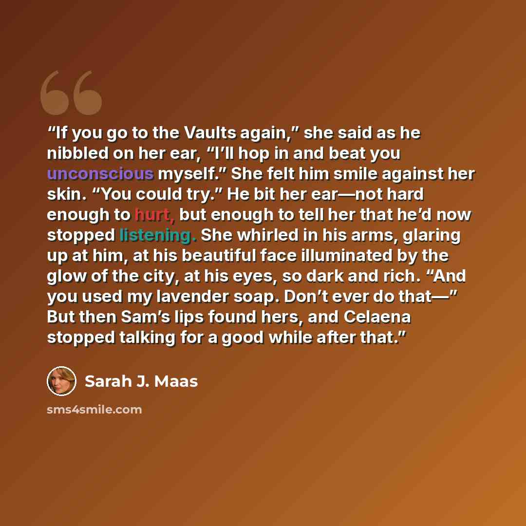 “If you go to the Vaults again,” she said as he nibbled on her ear, “I’ll hop in and beat you unconscious myself.” She felt him smile against her skin. “You could try.” He bit her ear—not hard enough to hurt, but enough to tell her that he’d now stopped listening. She whirled in his arms, glaring…” quote by Sarah J. Maas