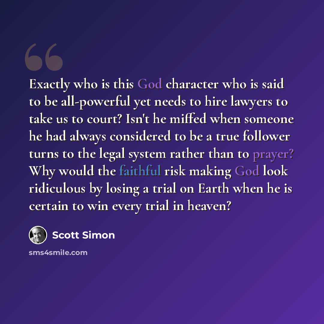 “Exactly who is this God character who is said to be all-powerful yet needs to hire lawyers to take us to court? Isn't he miffed when someone he had always considered to be a true follower turns to the legal system rather than to prayer? Why would the faithful risk making God look ridiculous by…” quote by Scott Simon