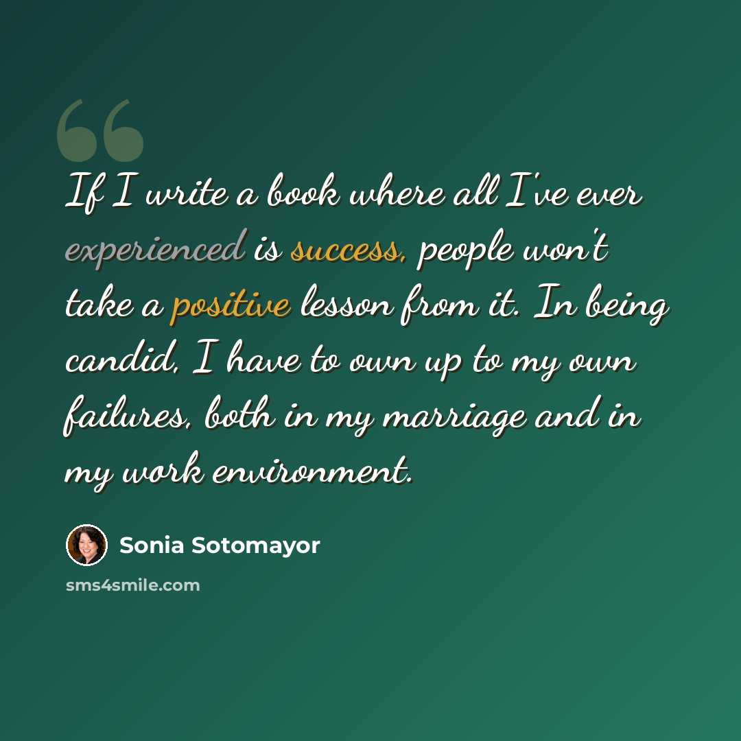 “If I write a book where all I've ever experienced is success, people won't take a positive lesson from it. In being candid, I have to own up to my own failures, both in my marriage and in my work environment.” quote by Sonia Sotomayor