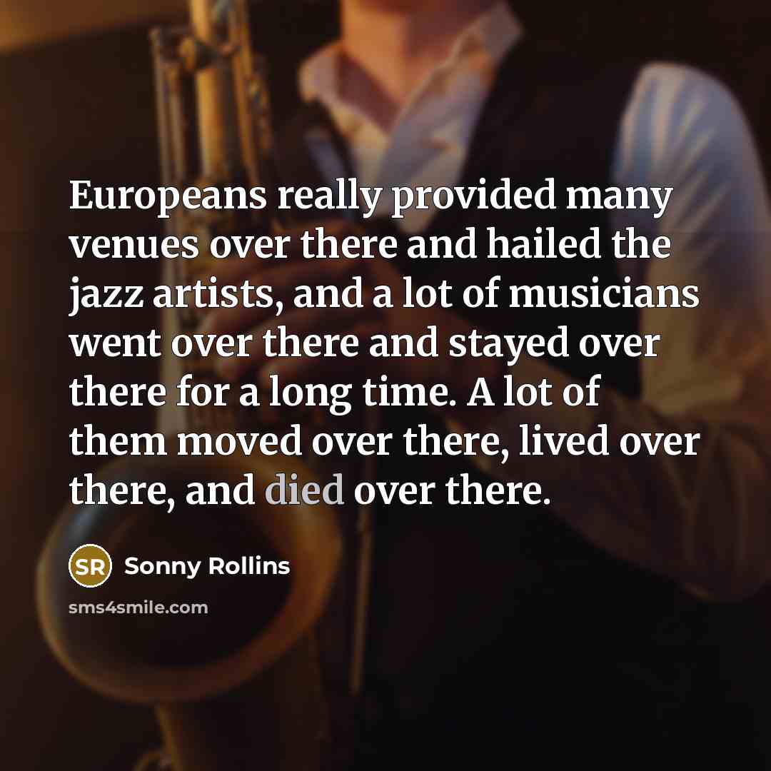 “Europeans really provided many venues over there and hailed the jazz artists, and a lot of musicians went over there and stayed over there for a long time. A lot of them moved over there, lived over there, and died over there.” quote by Sonny Rollins
