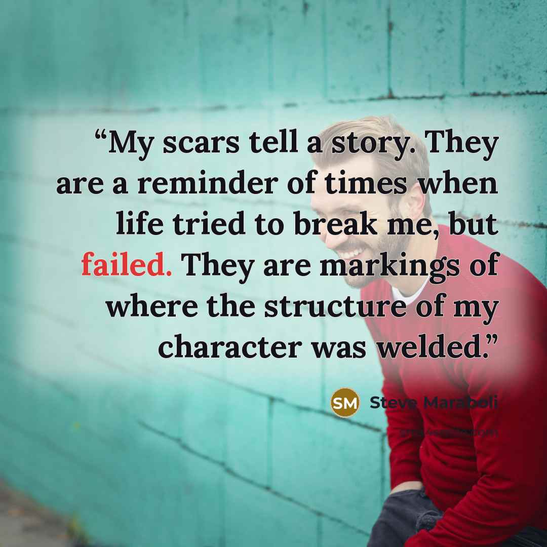 “My scars tell a story. They are a reminder of times when life tried to break me, but failed. They are markings of where the structure of my character was welded.” quote by Steve Maraboli