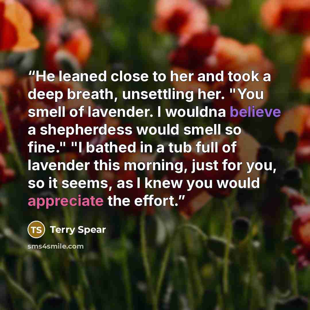 “He leaned close to her and took a deep breath, unsettling her. "You smell of lavender. I wouldna believe a shepherdess would smell so fine." "I bathed in a tub full of lavender this morning, just for you, so it seems, as I knew you would appreciate the effort.” quote by Terry Spear