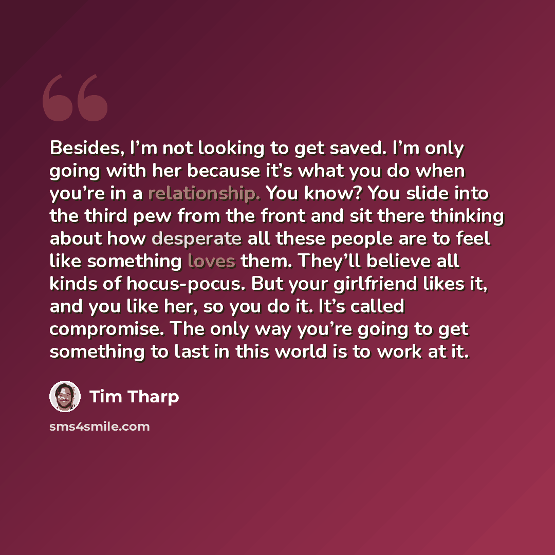 “Besides, I’m not looking to get saved. I’m only going with her because it’s what you do when you’re in a relationship. You know? You slide into the third pew from the front and sit there thinking about how desperate all these people are to feel like something loves them. They’ll believe all kinds…” quote by Tim Tharp