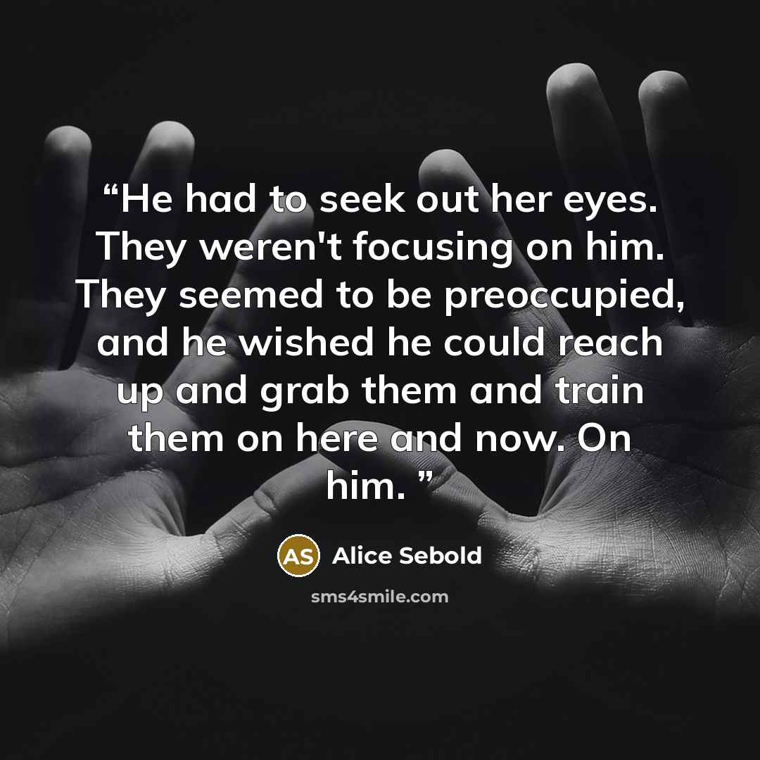 “He had to seek out her eyes. They weren't focusing on him. They seemed to be preoccupied, and he wished he could reach up and grab them and train them on here and now. On him.” quote by Alice Sebold