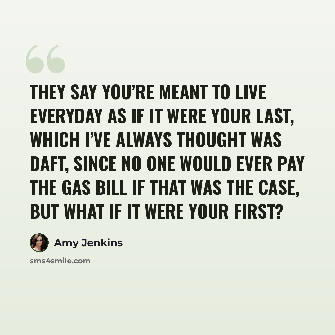 “They say you’re meant to live everyday as if it were your last, which I’ve always thought was daft, since no one would ever pay the gas bill if that was the case, but what if it were your first?” quote by Amy Jenkins