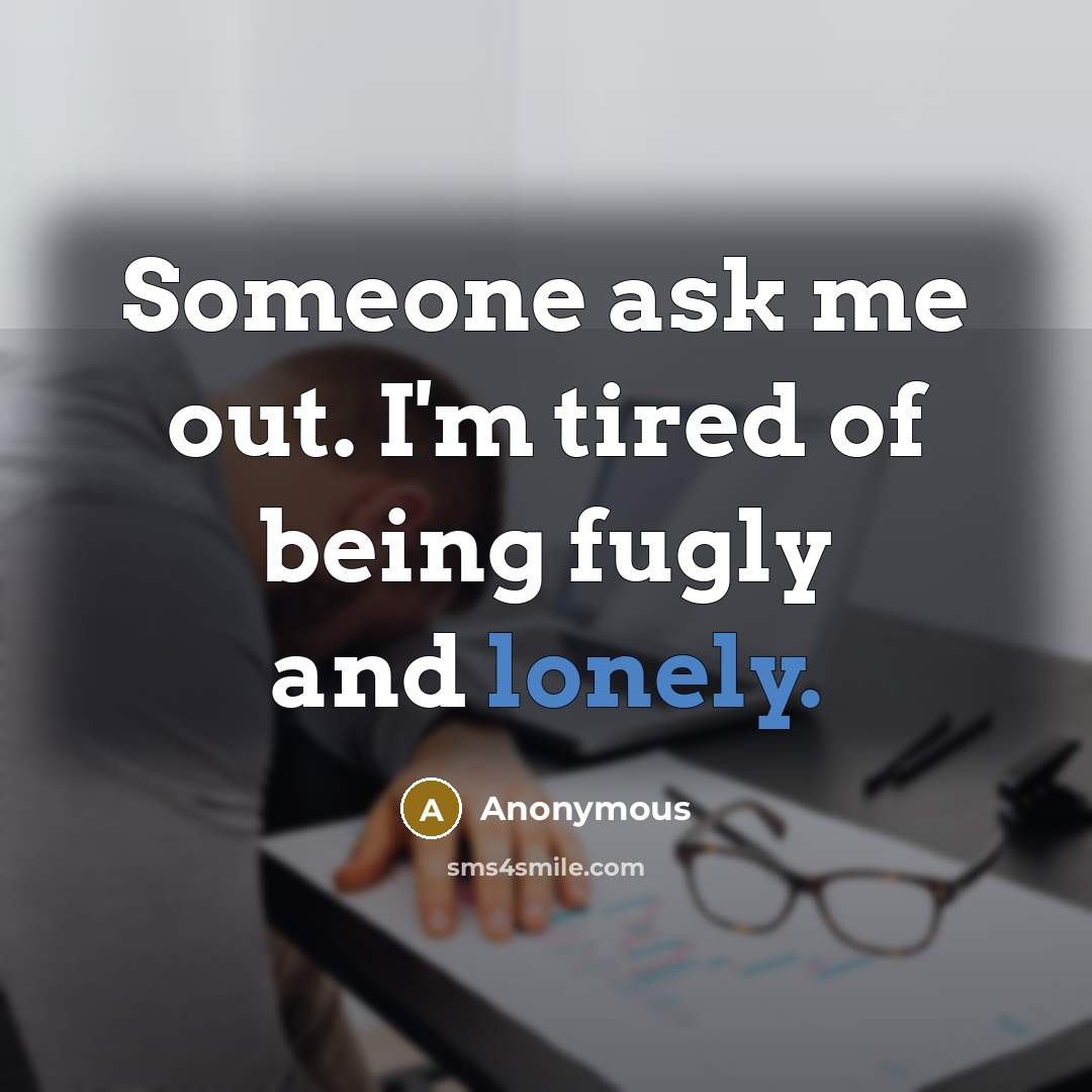 “Someone ask me out. I'm tired of being fugly and lonely.” quote by Anonymous