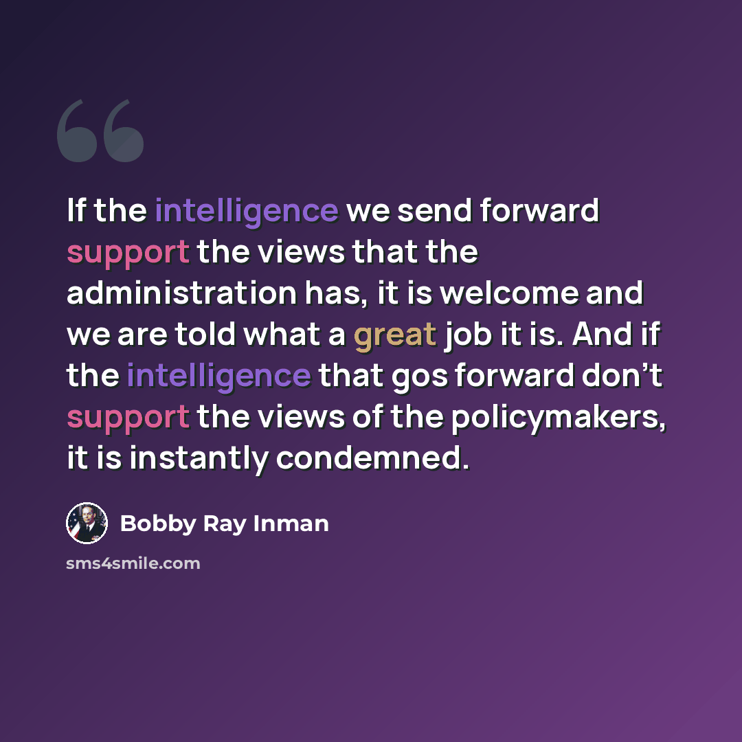 “If the intelligence we send forward support the views that the administration has, it is welcome and we are told what a great job it is. And if the intelligence that gos forward don't support the views of the policymakers, it is instantly condemned.” quote by Bobby Ray Inman