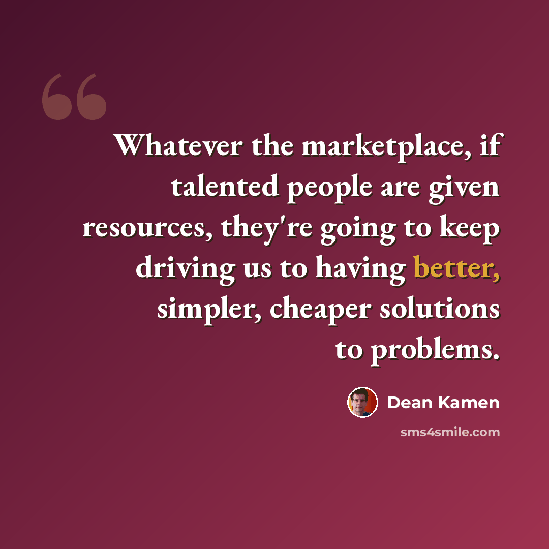 “Whatever the marketplace, if talented people are given resources, they're going to keep driving us to having better, simpler, cheaper solutions to problems.” quote by Dean Kamen