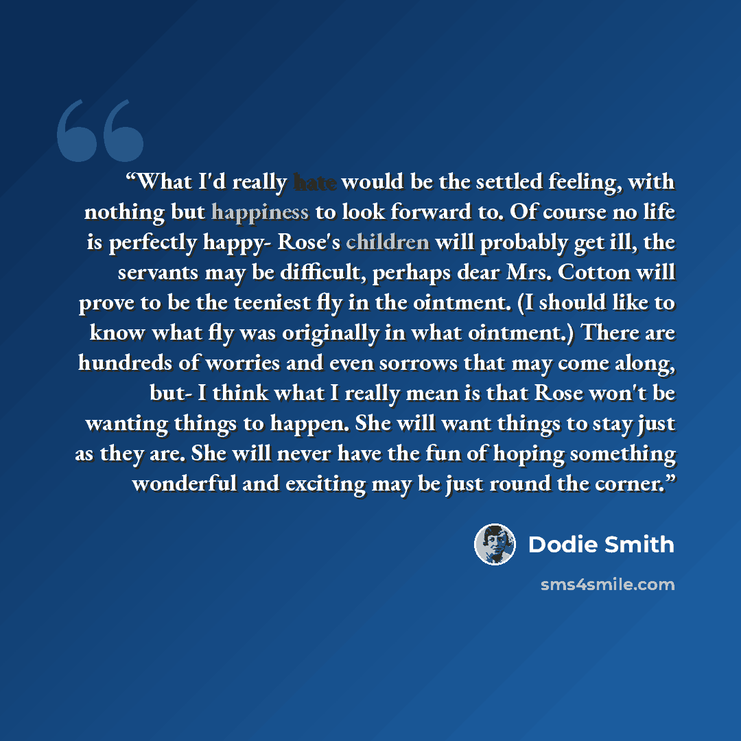 “What I'd really hate would be the settled feeling, with nothing but happiness to look forward to. Of course no life is perfectly happy- Rose's children will probably get ill, the servants may be difficult, perhaps dear Mrs. Cotton will prove to be the teeniest fly in the ointment. (I should like…” quote by Dodie Smith