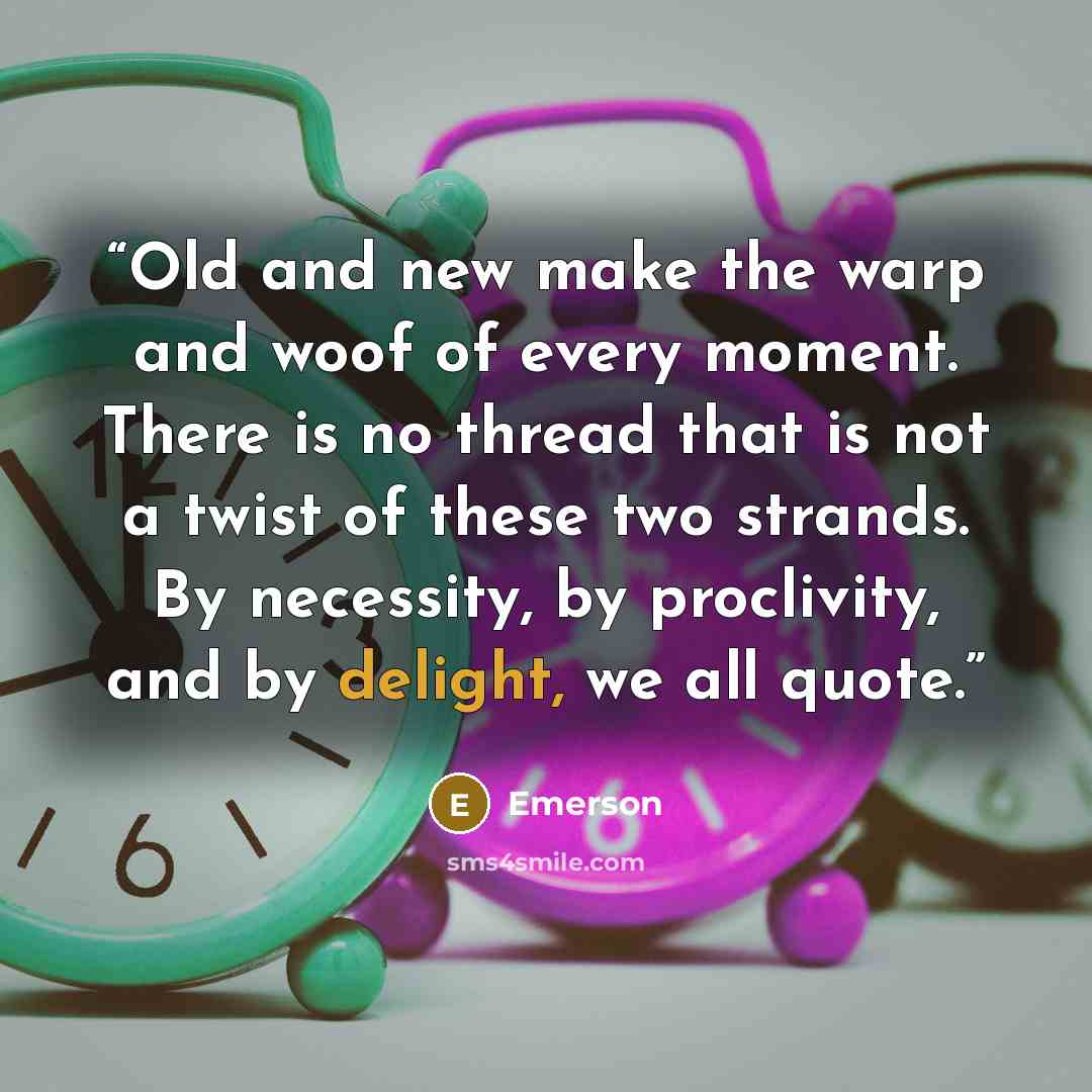 “Old and new make the warp and woof of every moment. There is no thread that is not a twist of these two strands. By necessity, by proclivity, and by delight, we all quote.” quote by Emerson