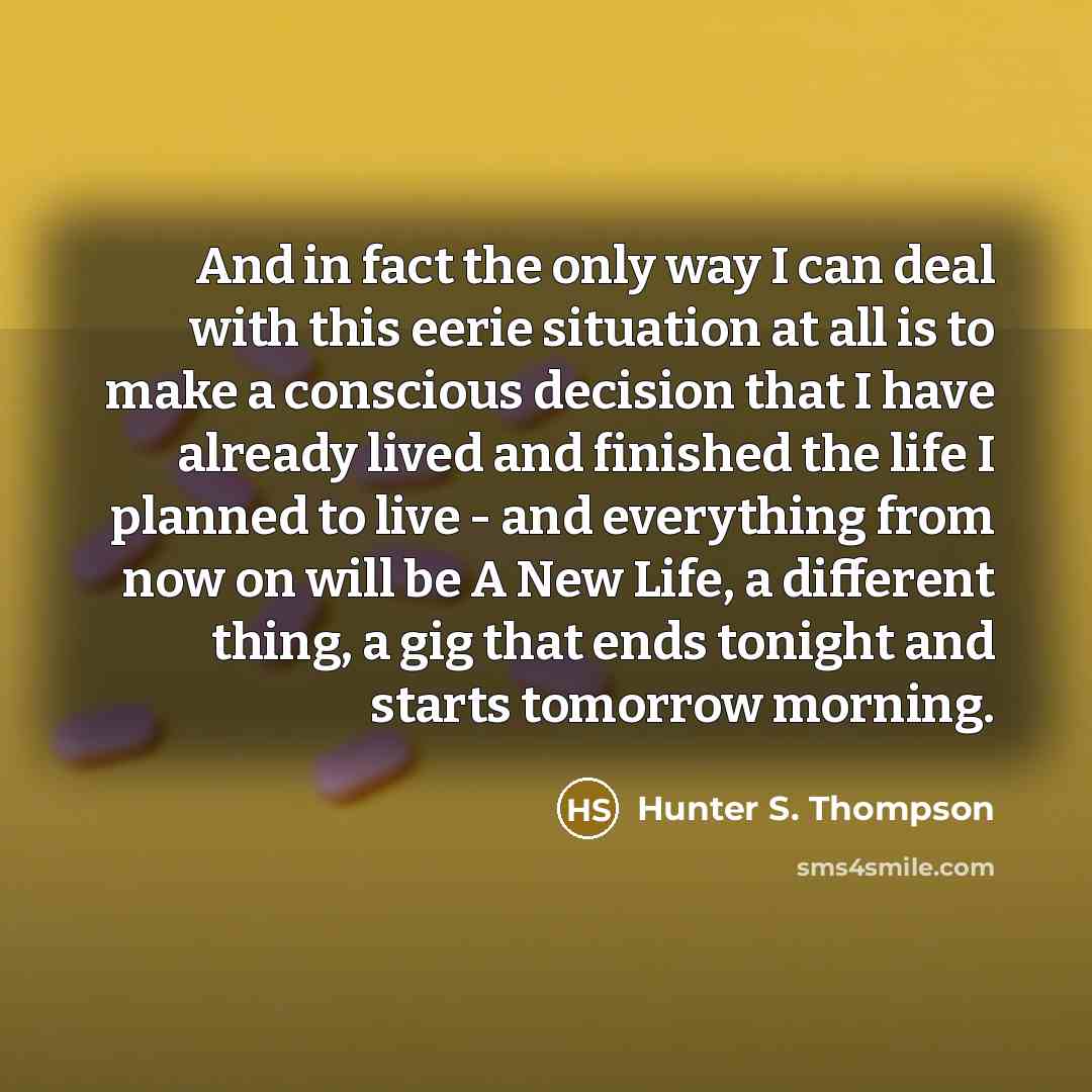 “And in fact the only way I can deal with this eerie situation at all is to make a conscious decision that I have already lived and finished the life I planned to live - and everything from now on will be A New Life, a different thing, a gig that ends tonight and starts tomorrow morning.” quote by Hunter S. Thompson