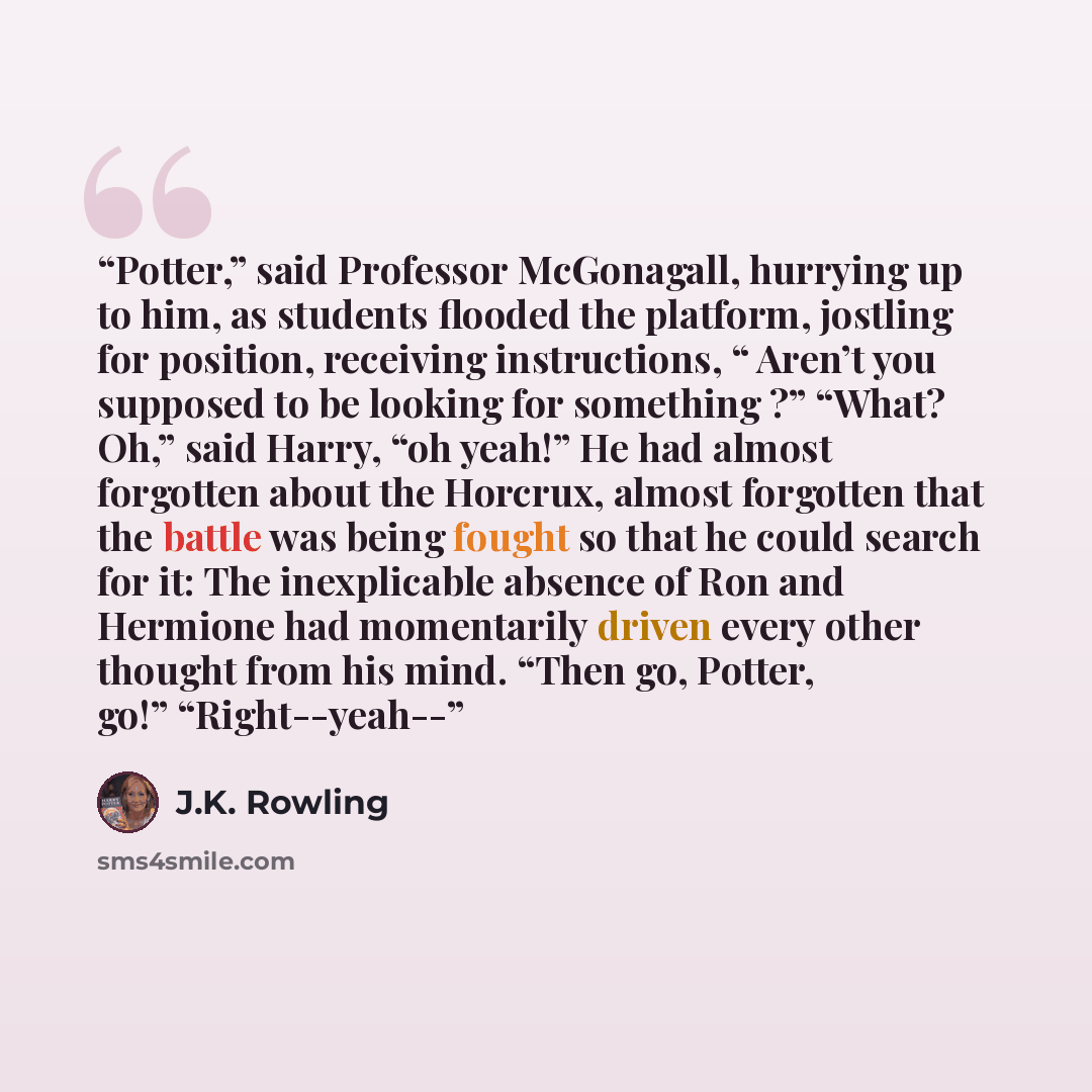“Potter,” said Professor McGonagall, hurrying up to him, as students flooded the platform, jostling for position, receiving instructions, “ Aren’t you supposed to be looking for something ?” “What? Oh,” said Harry, “oh yeah!” He had almost forgotten about the Horcrux, almost forgotten that the…” quote by J.K. Rowling