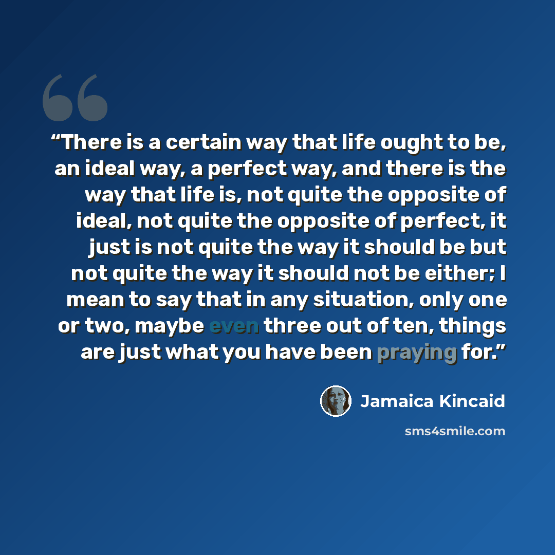 “There is a certain way that life ought to be, an ideal way, a perfect way, and there is the way that life is, not quite the opposite of ideal, not quite the opposite of perfect, it just is not quite the way it should be but not quite the way it should not be either; I mean to say that in any…” quote by Jamaica Kincaid