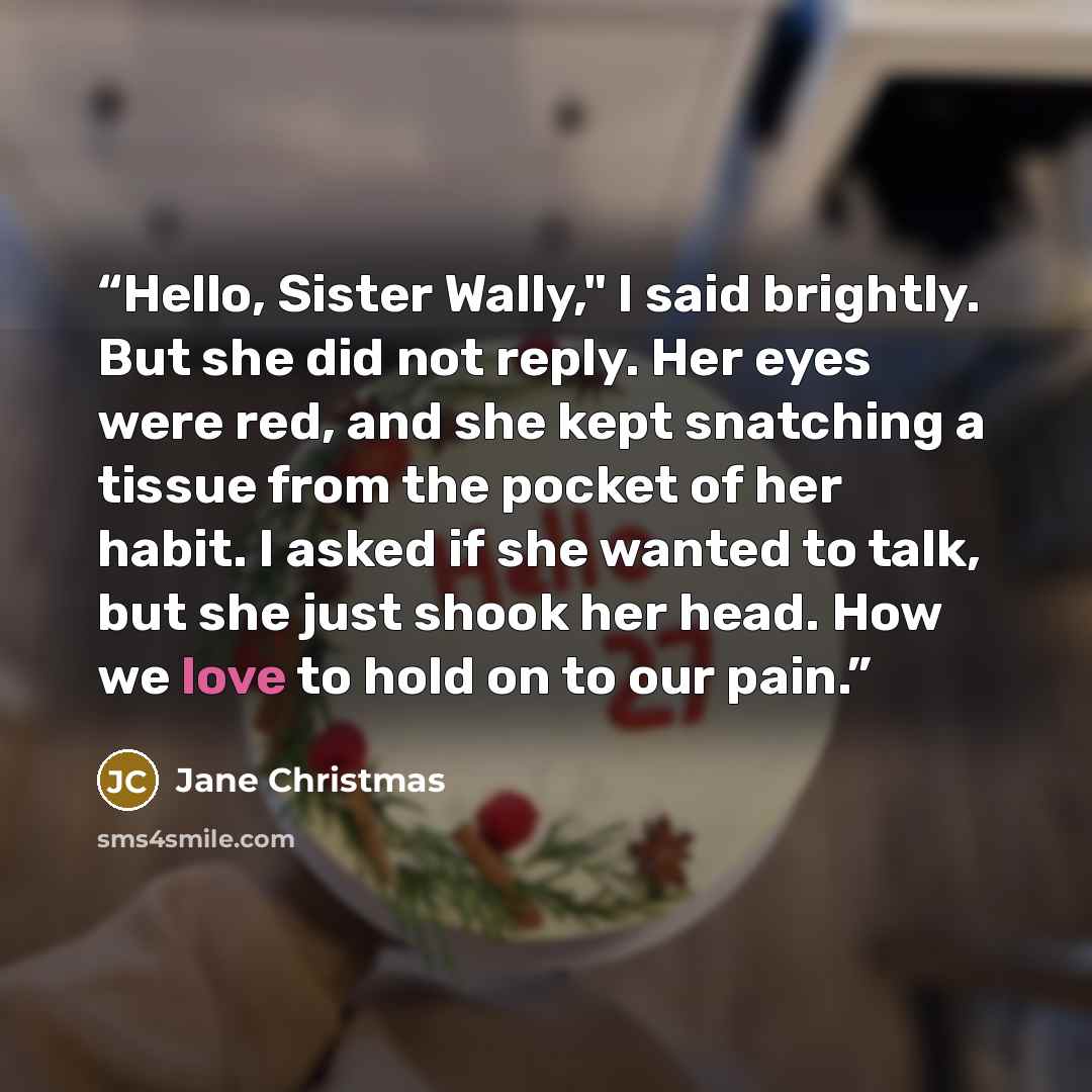 “Hello, Sister Wally," I said brightly. But she did not reply. Her eyes were red, and she kept snatching a tissue from the pocket of her habit. I asked if she wanted to talk, but she just shook her head. How we love to hold on to our pain.” quote by Jane Christmas
