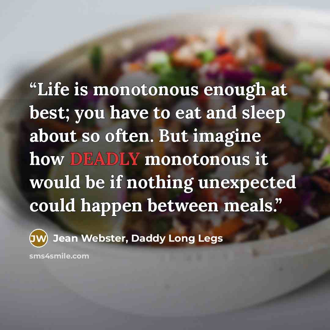 “Life is monotonous enough at best; you have to eat and sleep about so often. But imagine how DEADLY monotonous it would be if nothing unexpected could happen between meals.” quote by Jean Webster, Daddy Long Legs