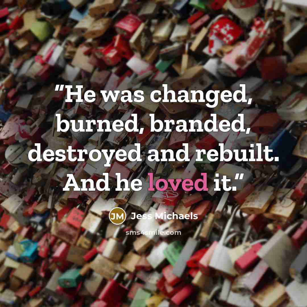 “He was changed, burned, branded, destroyed and rebuilt. And he loved it.” quote by Jess Michaels