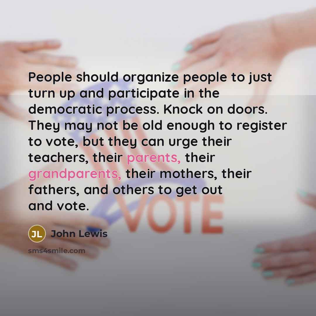 “People should organize people to just turn up and participate in the democratic process. Knock on doors. They may not be old enough to register to vote, but they can urge their teachers, their parents, their grandparents, their mothers, their fathers, and others to get out and vote.” quote by John Lewis