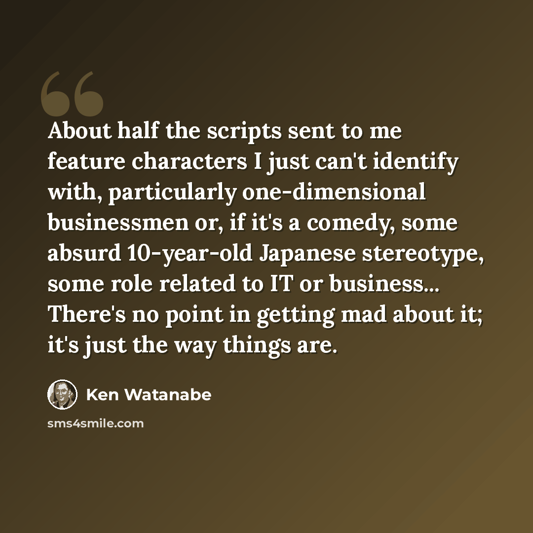 “About half the scripts sent to me feature characters I just can't identify with, particularly one-dimensional businessmen or, if it's a comedy, some absurd 10-year-old Japanese stereotype, some role related to IT or business... There's no point in getting mad about it; it's just the way things are.” quote by Ken Watanabe