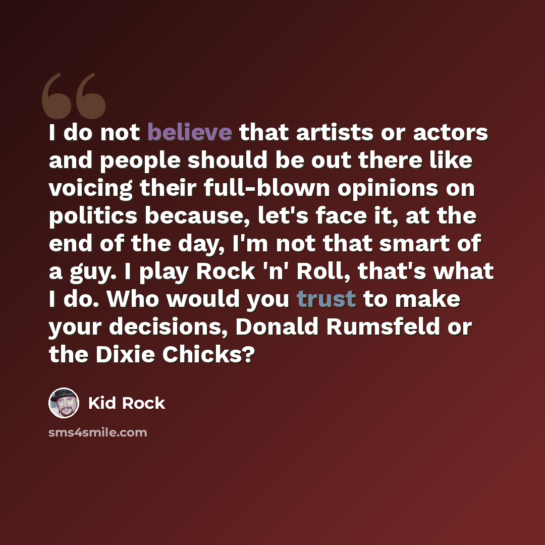 “I do not believe that artists or actors and people should be out there like voicing their full-blown opinions on politics because, let's face it, at the end of the day, I'm not that smart of a guy. I play Rock 'n' Roll, that's what I do. Who would you trust to make your decisions, Donald Rumsfeld…” quote by Kid Rock