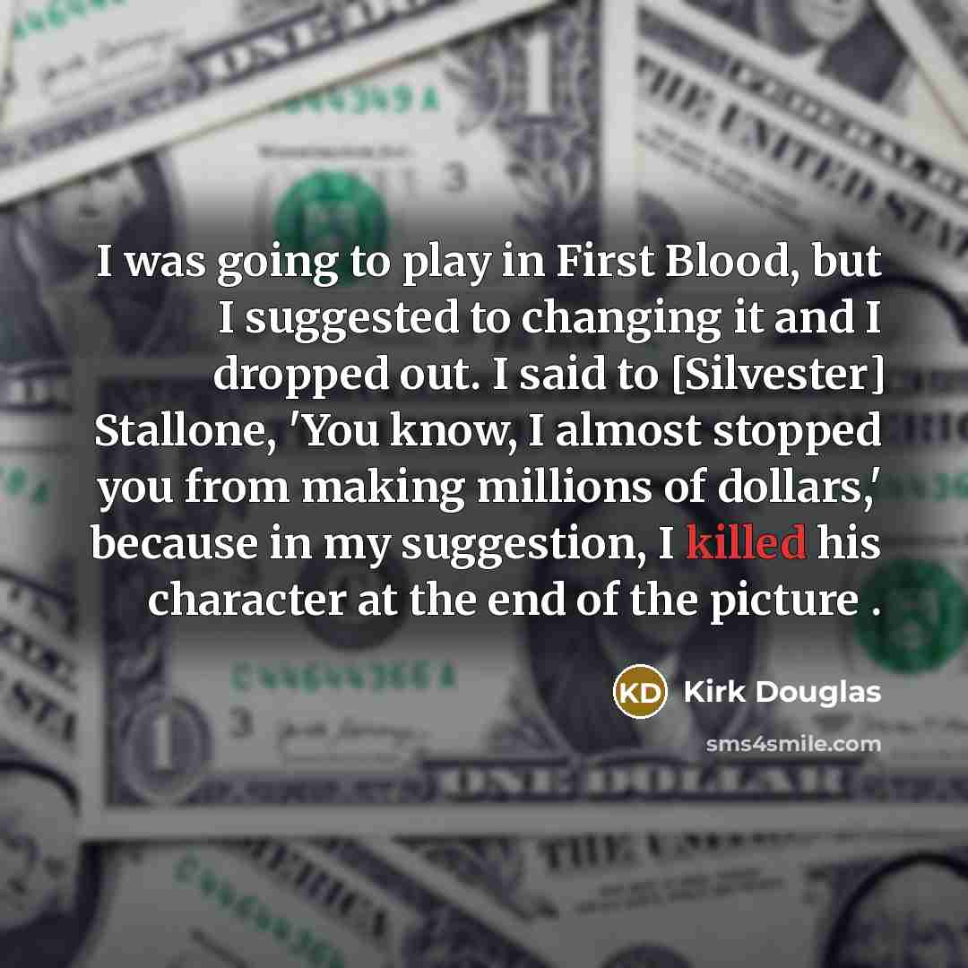 “I was going to play in First Blood, but I suggested to changing it and I dropped out. I said to [Silvester] Stallone, 'You know, I almost stopped you from making millions of dollars,' because in my suggestion, I killed his character at the end of the picture .” quote by Kirk Douglas