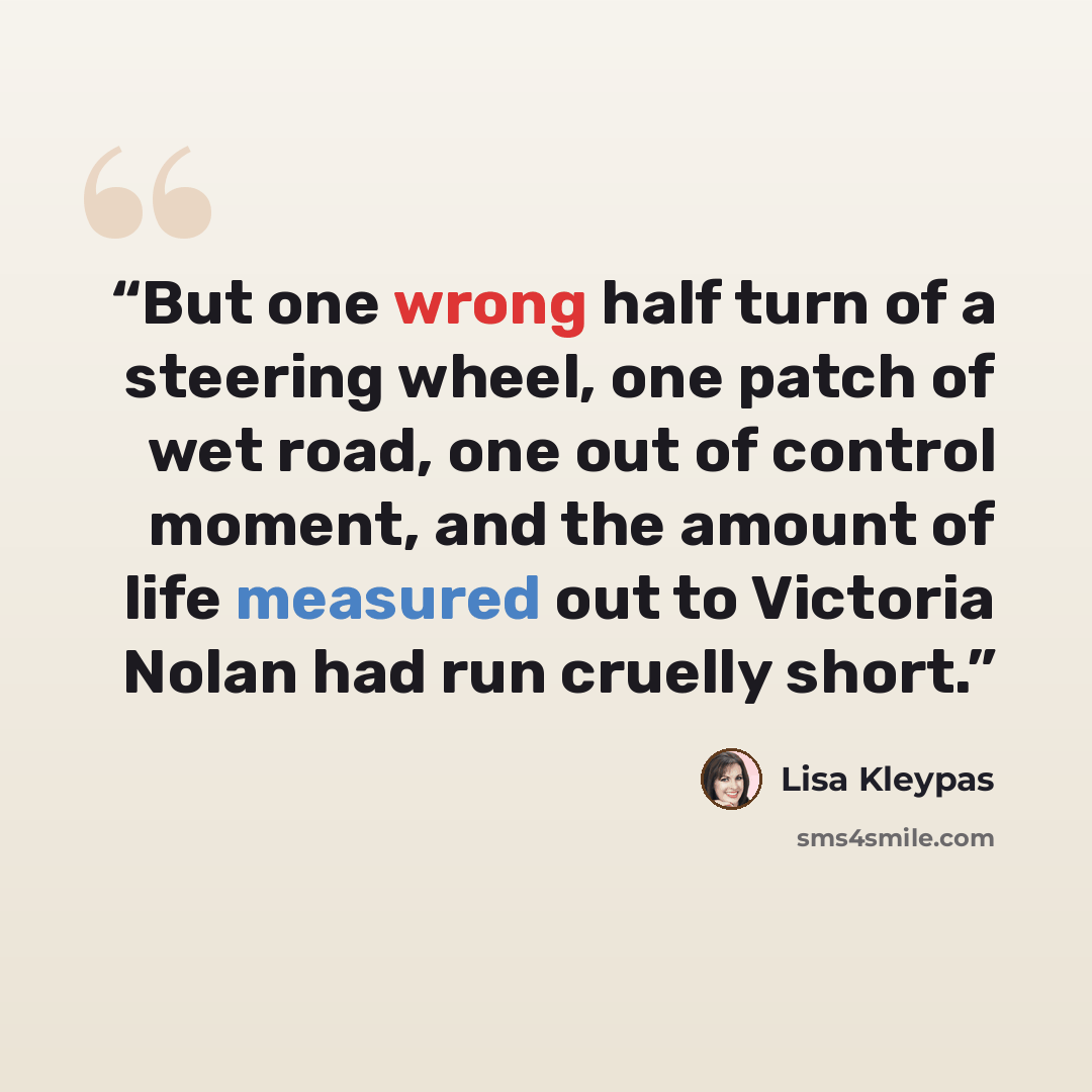 “But one wrong half turn of a steering wheel, one patch of wet road, one out of control moment, and the amount of life measured out to Victoria Nolan had run cruelly short.” quote by Lisa Kleypas