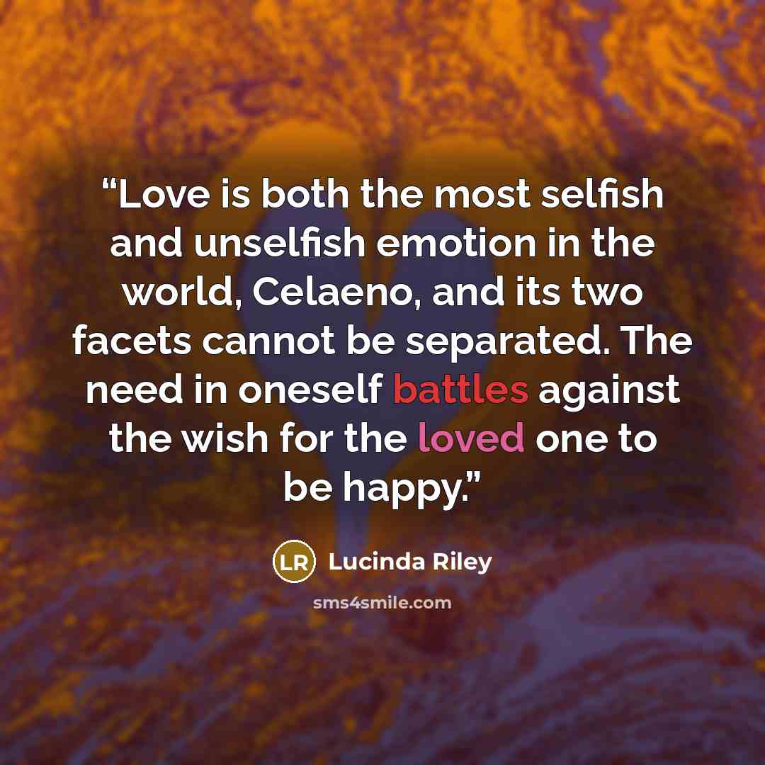 “Love is both the most selfish and unselfish emotion in the world, Celaeno, and its two facets cannot be separated. The need in oneself battles against the wish for the loved one to be happy.” quote by Lucinda Riley