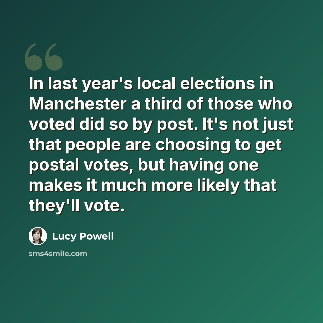 “In last year's local elections in Manchester a third of those who voted did so by post. It's not just that people are choosing to get postal votes, but having one makes it much more likely that they'll vote.” quote by Lucy Powell