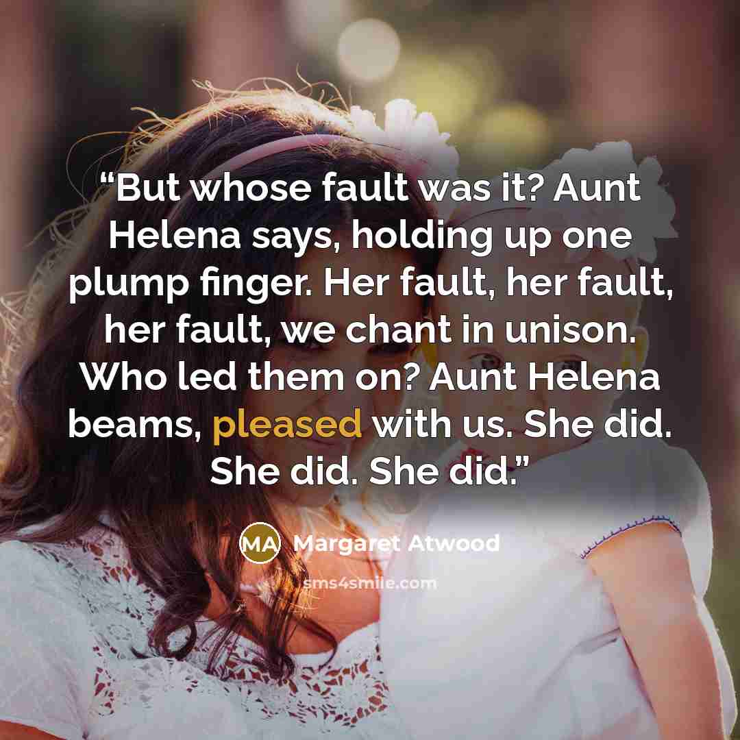 “But whose fault was it? Aunt Helena says, holding up one plump finger. Her fault, her fault, her fault, we chant in unison. Who led them on? Aunt Helena beams, pleased with us. She did. She did. She did.” quote by Margaret Atwood