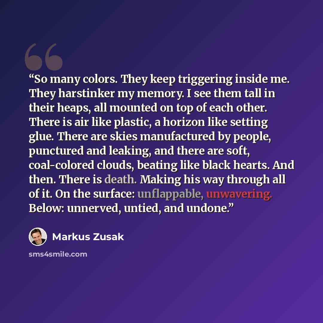 “So many colors. They keep triggering inside me. They harstinker my memory. I see them tall in their heaps, all mounted on top of each other. There is air like plastic, a horizon like setting glue. There are skies manufactured by people, punctured and leaking, and there are soft, coal-colored…” quote by Markus Zusak