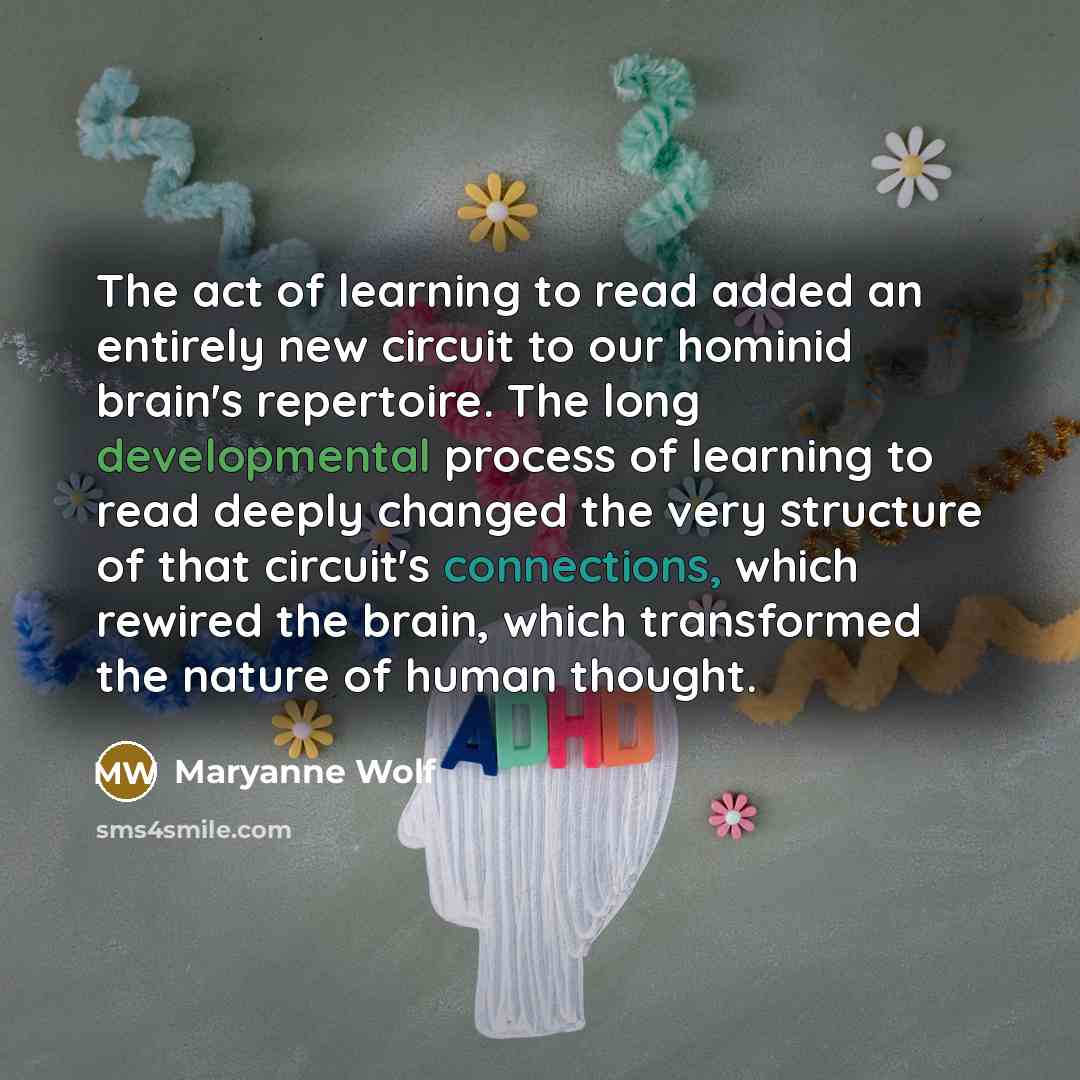 “The act of learning to read added an entirely new circuit to our hominid brain's repertoire. The long developmental process of learning to read deeply changed the very structure of that circuit's connections, which rewired the brain, which transformed the nature of human thought.” quote by Maryanne Wolf