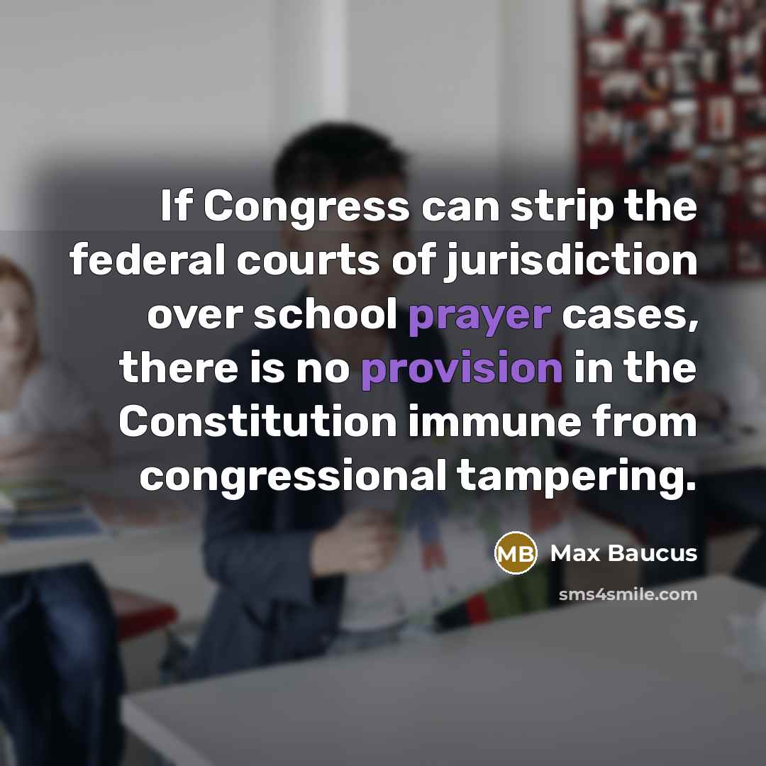 “If Congress can strip the federal courts of jurisdiction over school prayer cases, there is no provision in the Constitution immune from congressional tampering.” quote by Max Baucus