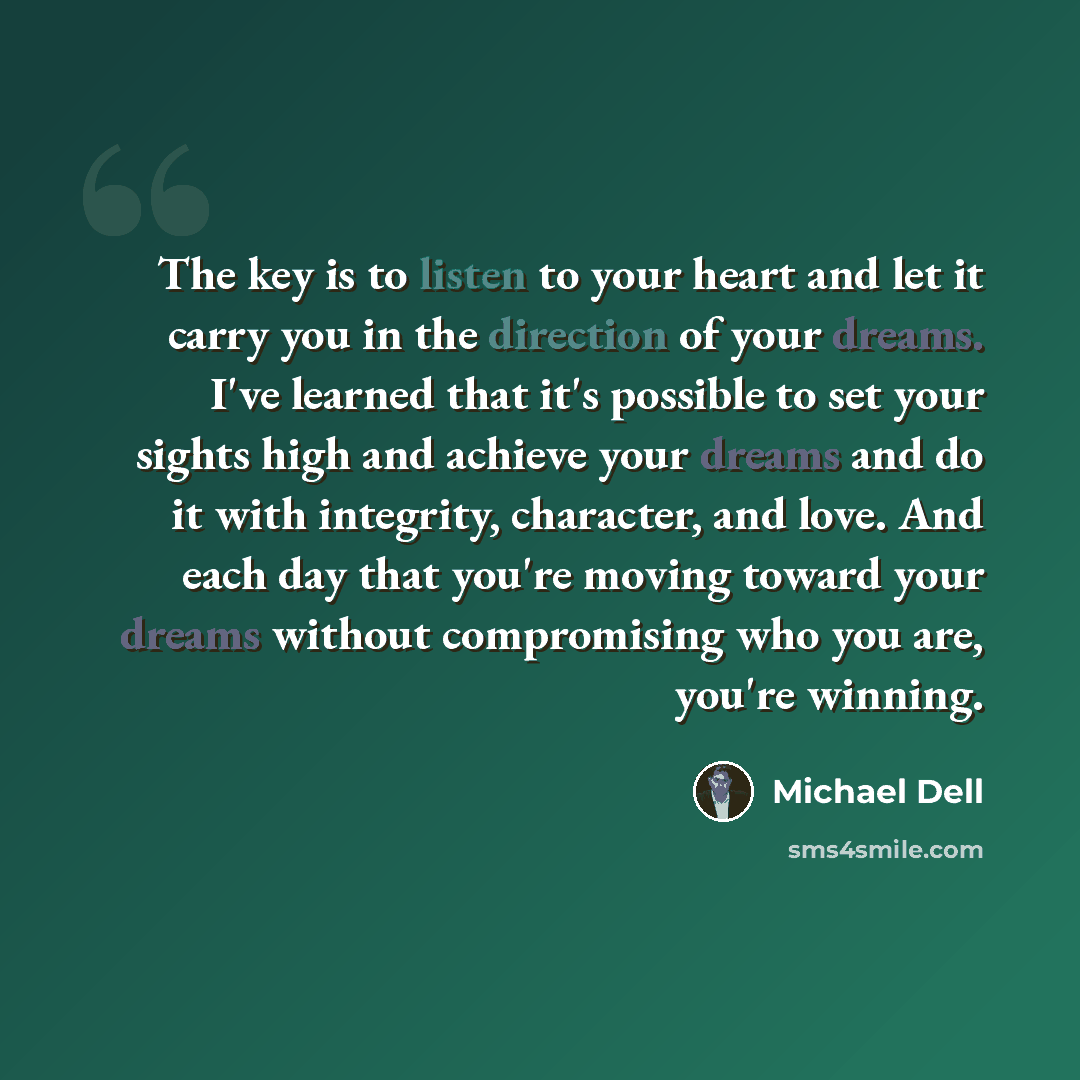 “The key is to listen to your heart and let it carry you in the direction of your dreams. I've learned that it's possible to set your sights high and achieve your dreams and do it with integrity, character, and love. And each day that you're moving toward your dreams without compromising who you…” quote by Michael Dell