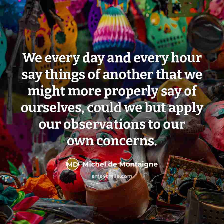 “We every day and every hour say things of another that we might more properly say of ourselves, could we but apply our observations to our own concerns.” quote by Michel de Montaigne