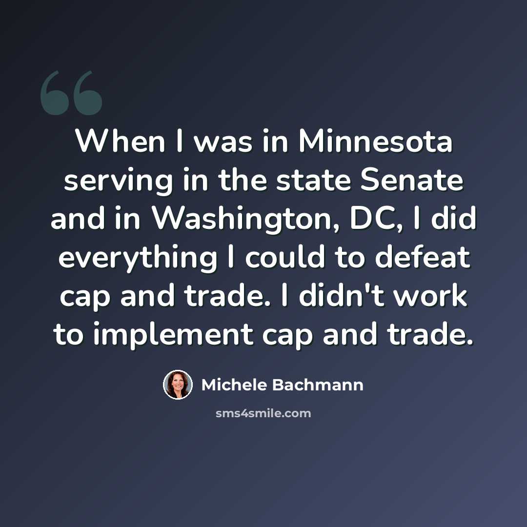 “When I was in Minnesota serving in the state Senate and in Washington, DC, I did everything I could to defeat cap and trade. I didn't work to implement cap and trade.” quote by Michele Bachmann