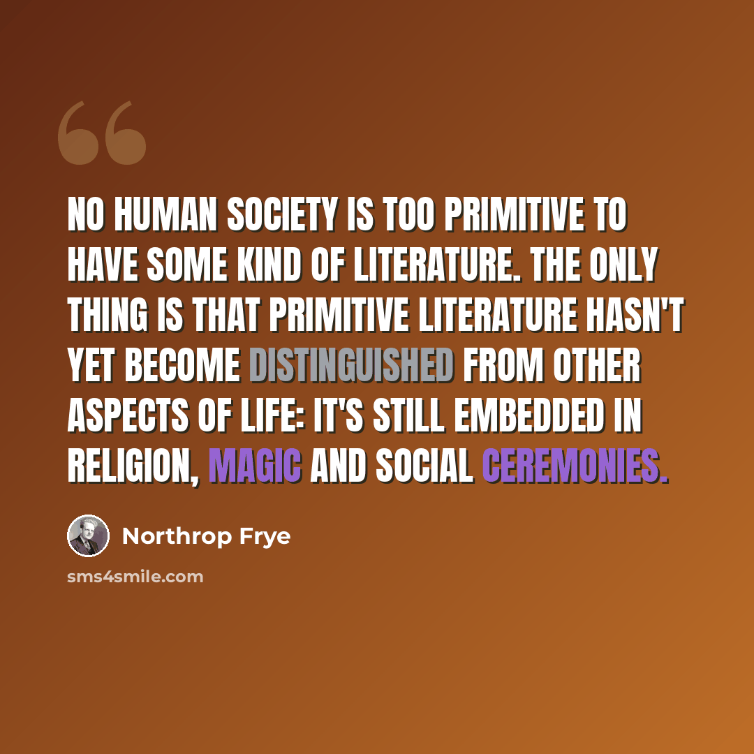 “No human society is too primitive to have some kind of literature. The only thing is that primitive literature hasn't yet become distinguished from other aspects of life: it's still embedded in religion, magic and social ceremonies.” quote by Northrop Frye