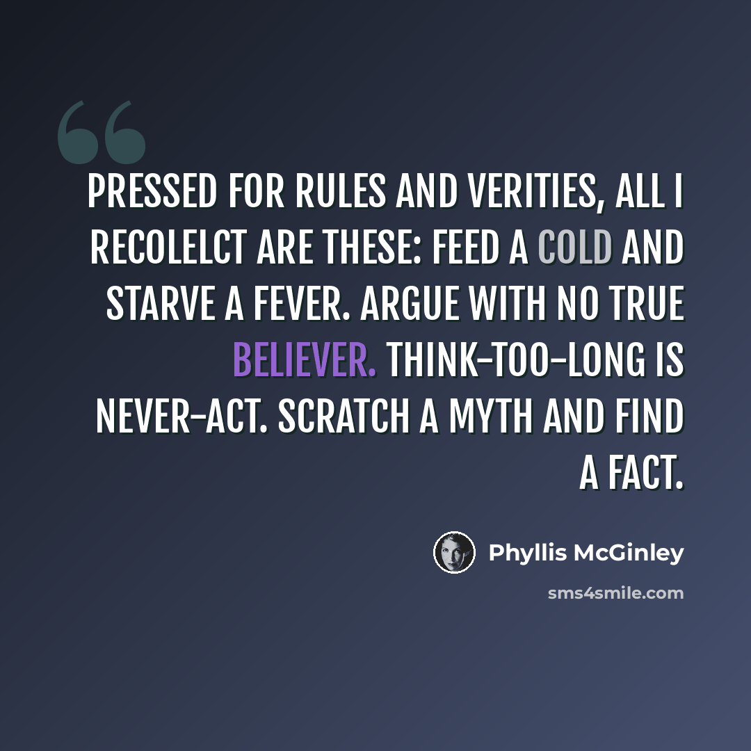 “Pressed for rules and verities, All i recolelct are these: Feed a cold and starve a fever. Argue with no true believer. Think-too-long is never-act. Scratch a myth and find a fact.” quote by Phyllis McGinley