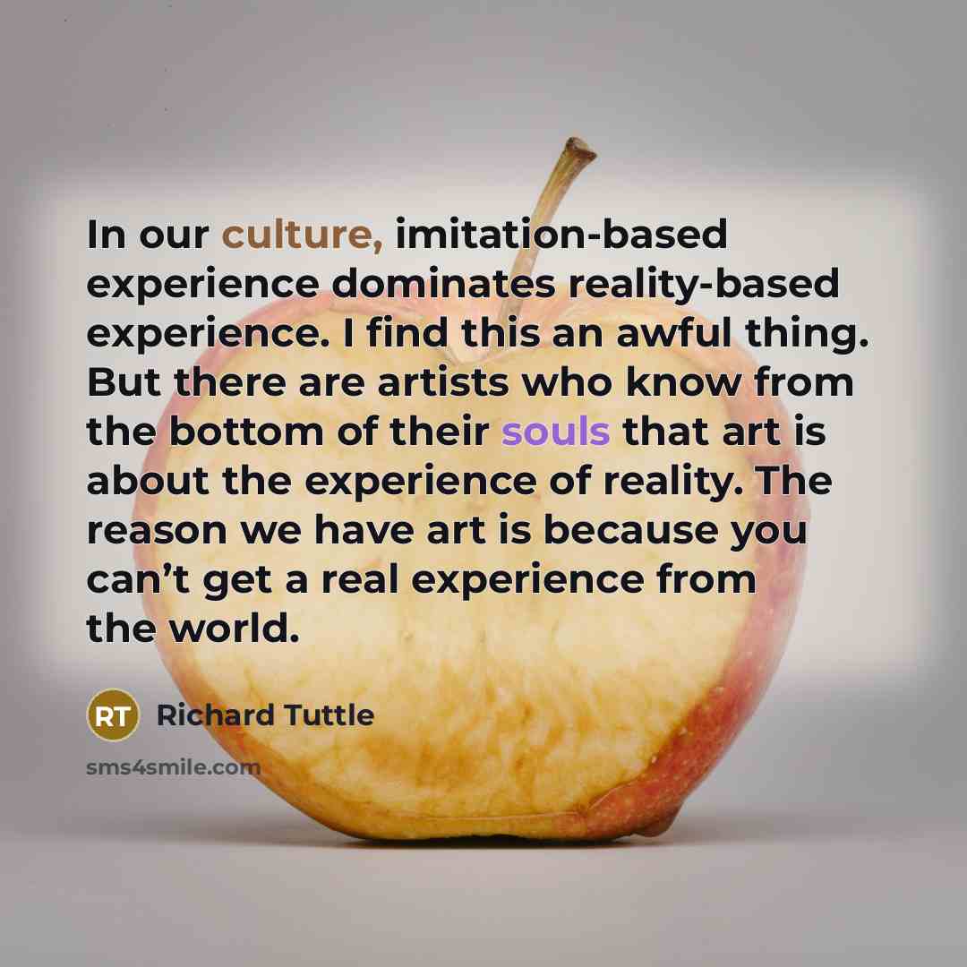 “In our culture, imitation-based experience dominates reality-based experience. I find this an awful thing. But there are artists who know from the bottom of their souls that art is about the experience of reality. The reason we have art is because you can’t get a real experience from the world.” quote by Richard Tuttle