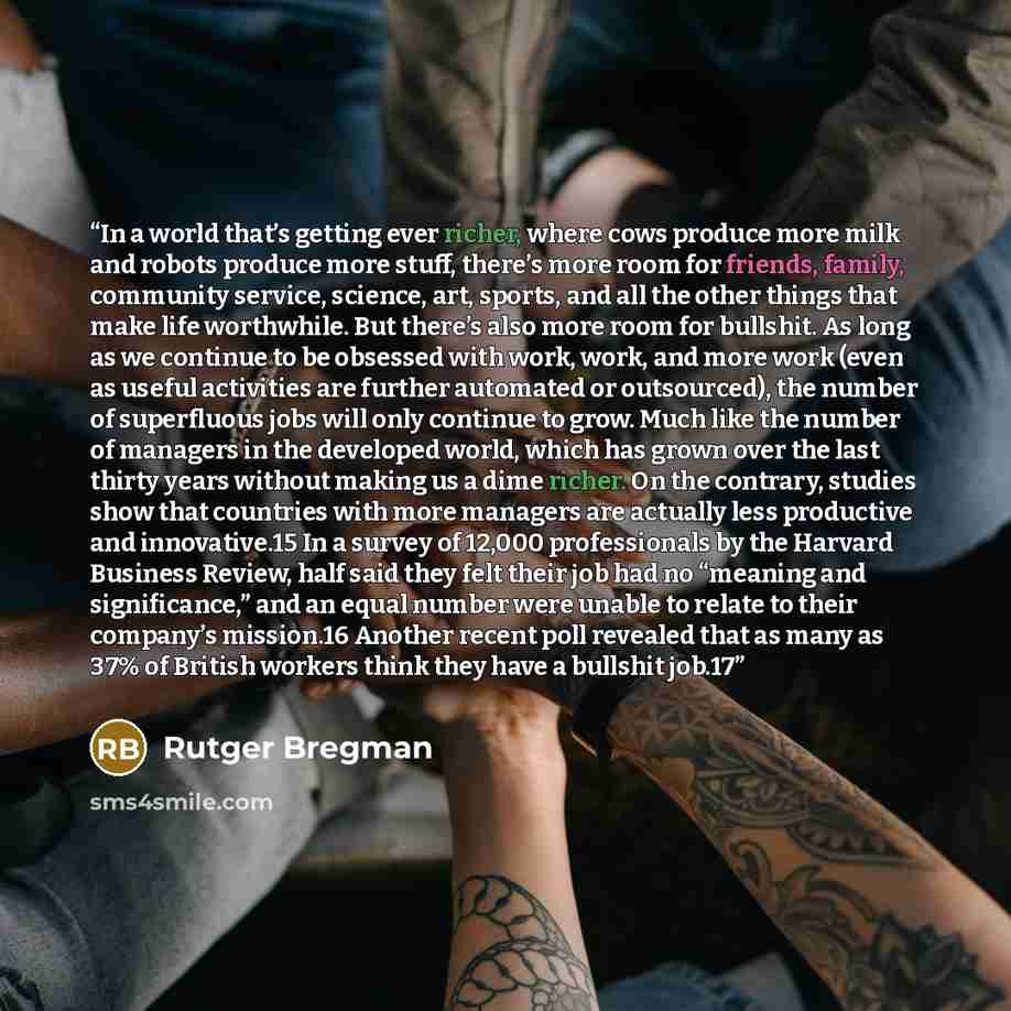 “In a world that’s getting ever richer, where cows produce more milk and robots produce more stuff, there’s more room for friends, family, community service, science, art, sports, and all the other things that make life worthwhile. But there’s also more room for bullshit. As long as we continue to…” quote by Rutger Bregman