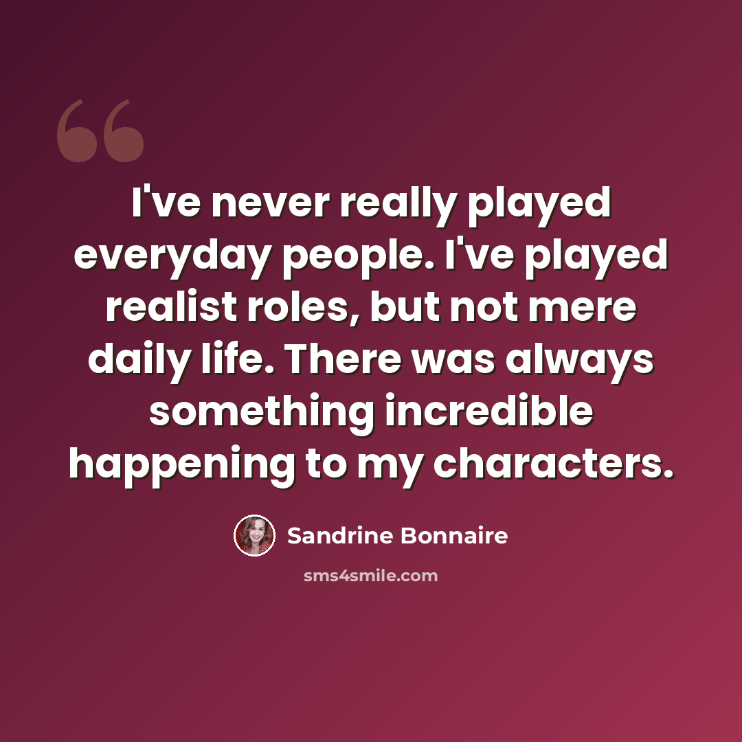 “I've never really played everyday people. I've played realist roles, but not mere daily life. There was always something incredible happening to my characters.” quote by Sandrine Bonnaire