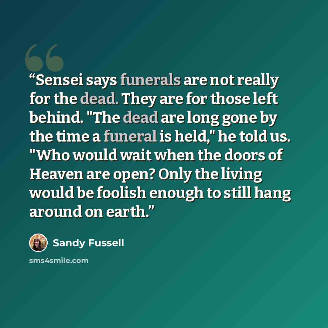 “Sensei says funerals are not really for the dead. They are for those left behind. "The dead are long gone by the time a funeral is held," he told us. "Who would wait when the doors of Heaven are open? Only the living would be foolish enough to still hang around on earth.” quote by Sandy Fussell