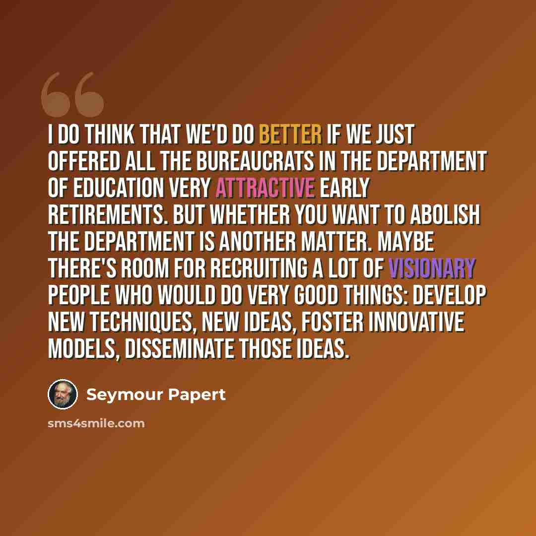 “I do think that we'd do better if we just offered all the bureaucrats in the Department of Education very attractive early retirements. But whether you want to abolish the department is another matter. Maybe there's room for recruiting a lot of visionary people who would do very good things…” quote by Seymour Papert