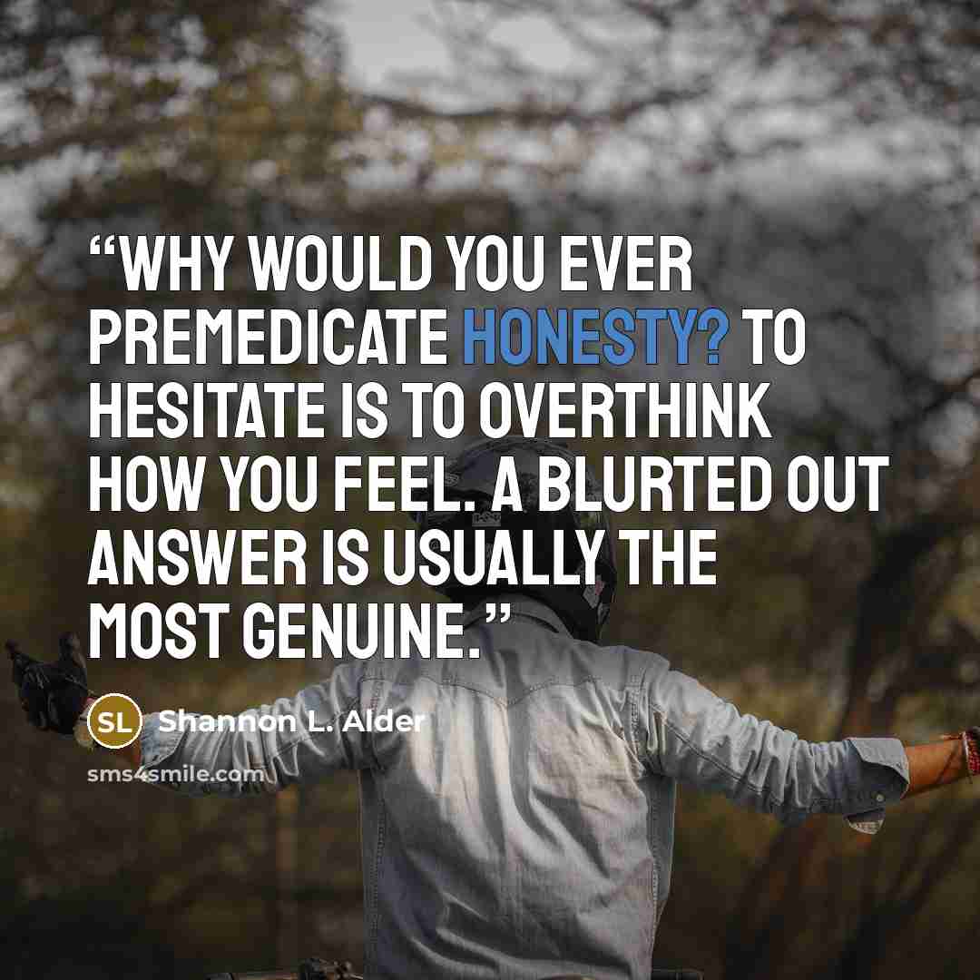 “Why would you ever premedicate honesty? To hesitate is to overthink how you feel. A blurted out answer is usually the most genuine.” quote by Shannon L. Alder